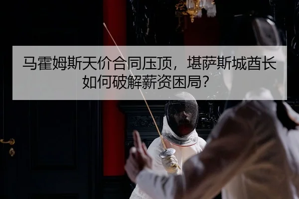 马霍姆斯天价合同压顶，堪萨斯城酋长如何破解薪资困局？